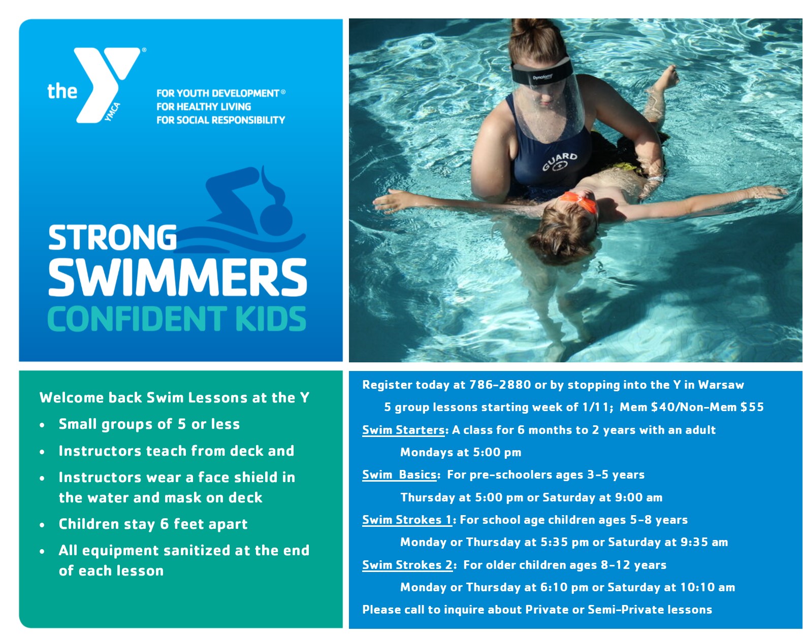 Image text: Strong swimmers, confident kids. Welcome back swim lessons at the Y: Small groups of 5 or less; instructors teach from deck; instructors wear a face shield in the water and mask on the deck; children stay 6 feet apart; all equipment sanitized at the end of each lesson. Register today at 786-2880 or by stopping into the Y in Warsaw. 5 group lessons starting the week of 1/11; Member price $40, non-member price $55. Swim starters 1 and 2: A class for 6 months to 3 years with an adult, Mondays at 5 p.m. Levels 1 and 2: for pre-schoolers ages 3-5 years, Thursdays at 5 p.m or Saturday at 9 a.m. Levels 3 and 4: For school age children ages 5 to 8 years, Monday or Thursday at 5:35 p.m. or Saturday at 9:35 a.m. Levels 5 and 6: For older children ages 8 and up, Monday or Thursday at 6:10 p.m. or Saturday at 10:10 a.m. Please call to inquire about private or semi-private lessons.